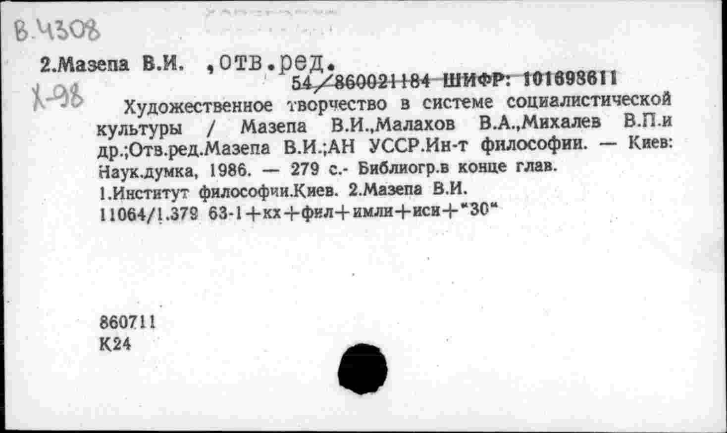 ﻿Б.ЧЬОЬ	■
2.Мазепа В.И. ,ОТВ.рбД.
54X^00024+84 ШИФР: 101698811
Художественное творчество в системе социалистической культуры / Мазепа В.И..Малахов В.А.,Михалев В.П.и др.;Отв.ред.Мазепа В.И.;АН УССР.Ин-т философии. - Киев: Наук.думка, 1986. — 279 с.- Библиогр.в конце глав.
1.Институт философии.Киев. 2.Мазепа В.И.
11064/1.37S 63-1+кх-+фил+имлн+иси+*30“
860711
К24